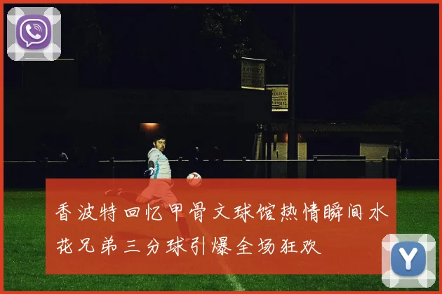 香波特回忆甲骨文球馆热情瞬间水花兄弟三分球引爆全场狂欢