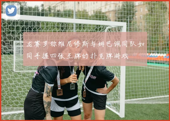 龙赛罗称维尼修斯与姆巴佩同队如同手握四张王牌的扑克牌游戏