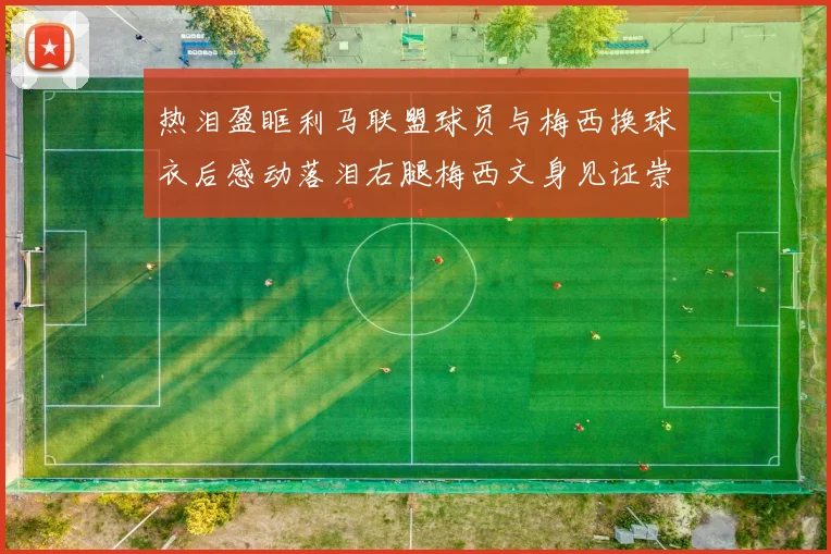 热泪盈眶利马联盟球员与梅西换球衣后感动落泪右腿梅西文身见证崇拜之情
