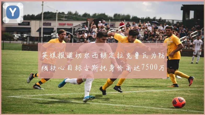 英媒报道切尔西锁定拉克鲁瓦为防线核心目标古斯托身价高达7500万镑