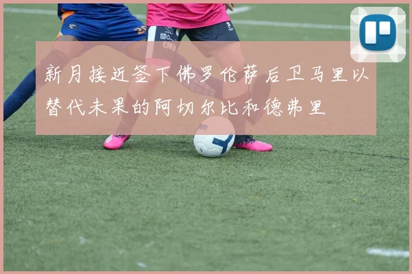 新月接近签下佛罗伦萨后卫马里以替代未果的阿切尔比和德弗里