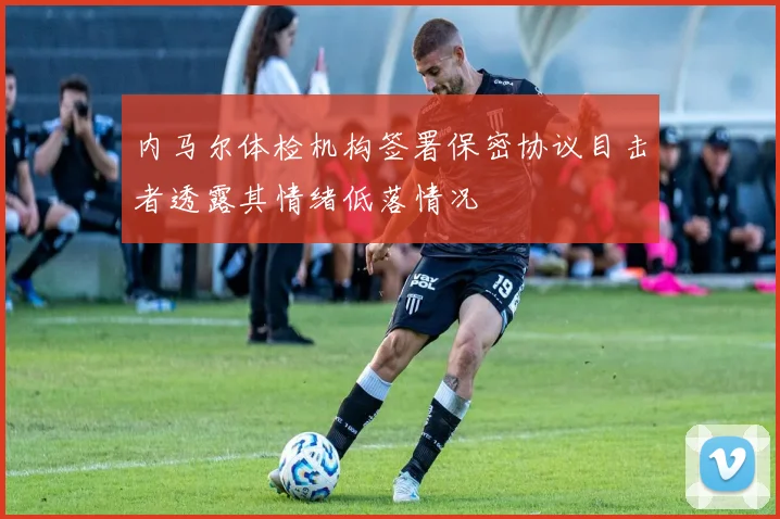 内马尔体检机构签署保密协议目击者透露其情绪低落情况