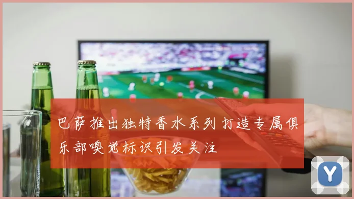 巴萨推出独特香水系列打造专属俱乐部嗅觉标识引发关注