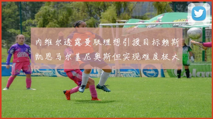 内维尔透露曼联理想引援目标赖斯凯恩马尔基尼奥斯但实现难度极大