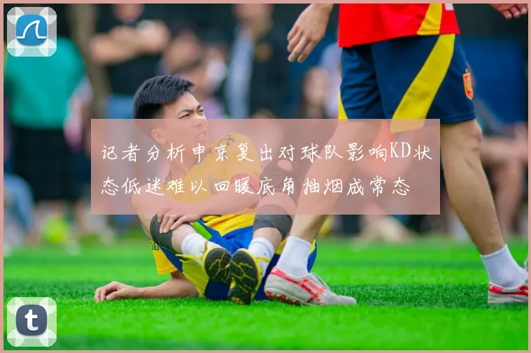 记者分析申京复出对球队影响KD状态低迷难以回暖底角抽烟成常态
