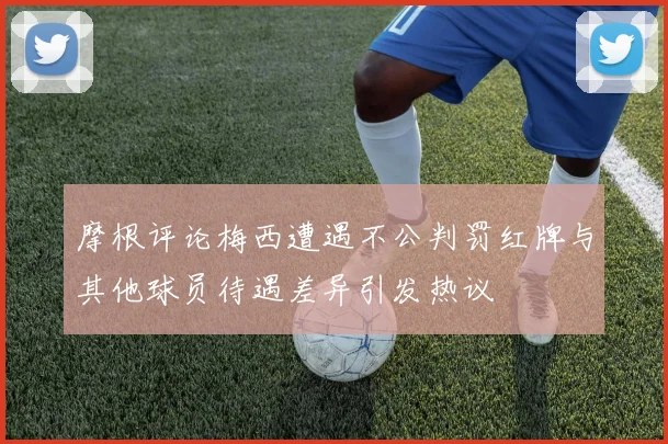 摩根评论梅西遭遇不公判罚红牌与其他球员待遇差异引发热议