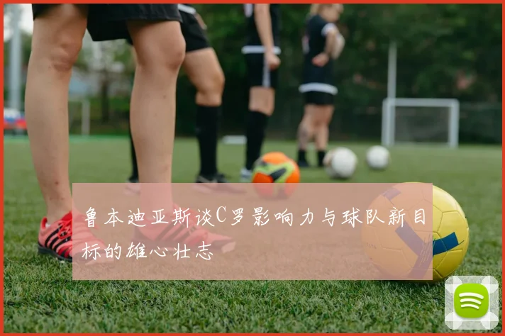 鲁本迪亚斯谈C罗影响力与球队新目标的雄心壮志