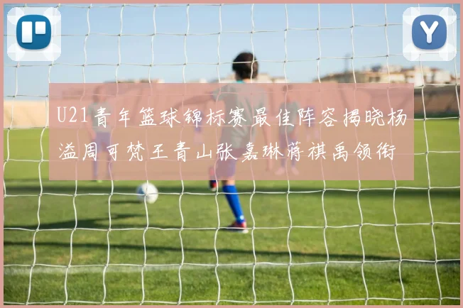 U21青年篮球锦标赛最佳阵容揭晓杨溢周可梵王青山张嘉琳蒋祺禹领衔出战