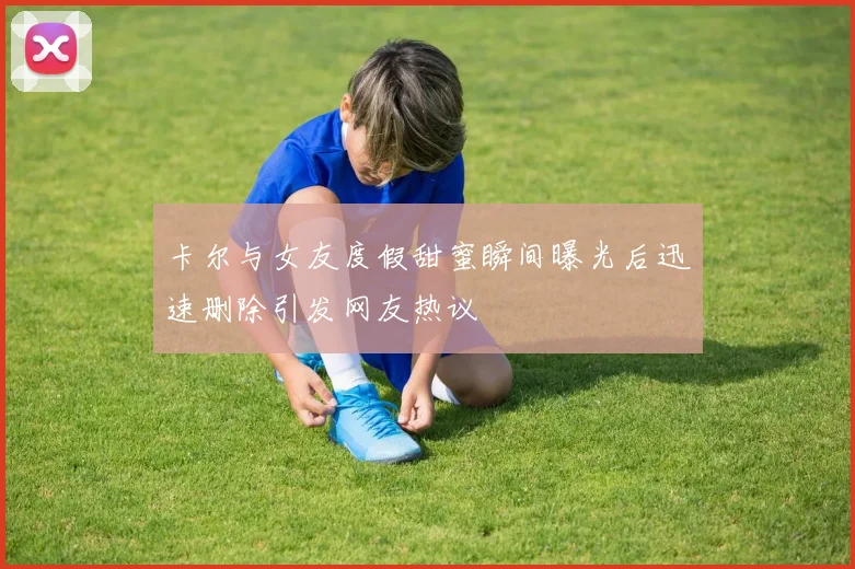 卡尔与女友度假甜蜜瞬间曝光后迅速删除引发网友热议