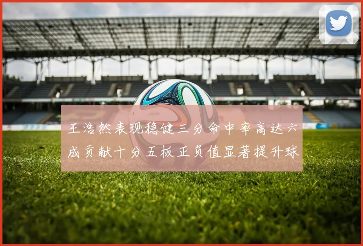 王浩然表现稳健三分命中率高达六成贡献十分五板正负值显著提升球队表现