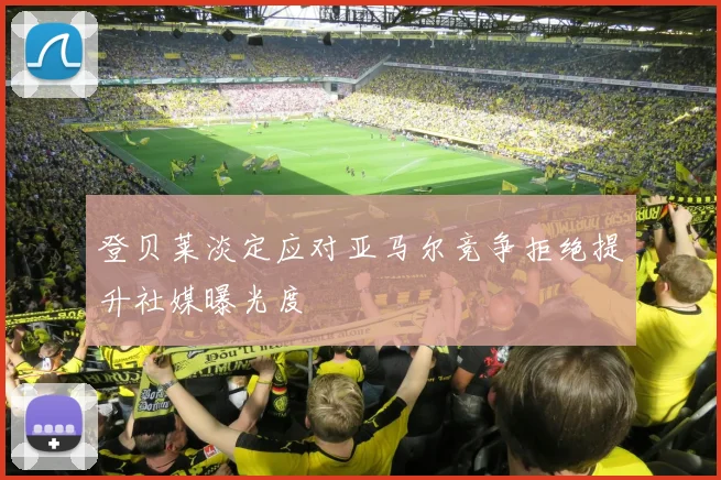 登贝莱淡定应对亚马尔竞争拒绝提升社媒曝光度