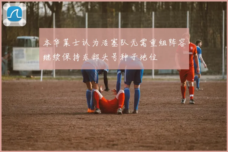 本华莱士认为活塞队无需重组阵容继续保持东部头号种子地位