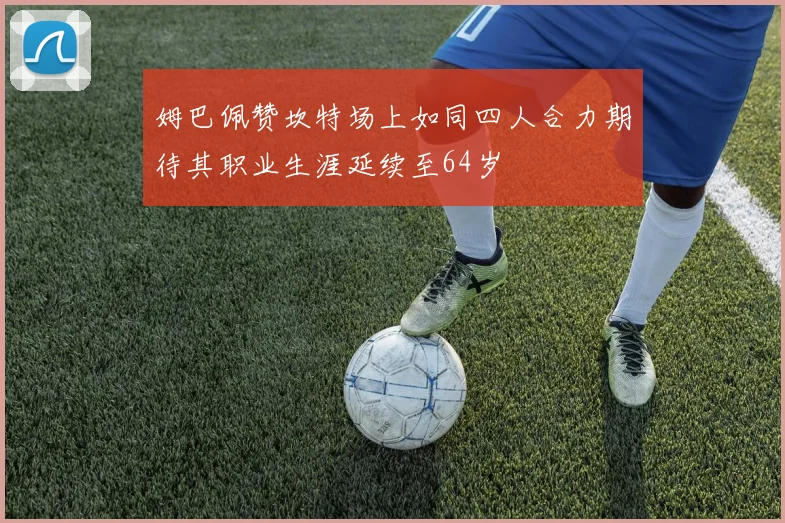 姆巴佩赞坎特场上如同四人合力期待其职业生涯延续至64岁