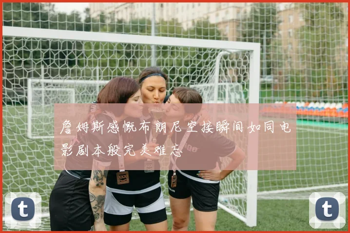 詹姆斯感慨布朗尼空接瞬间如同电影剧本般完美难忘