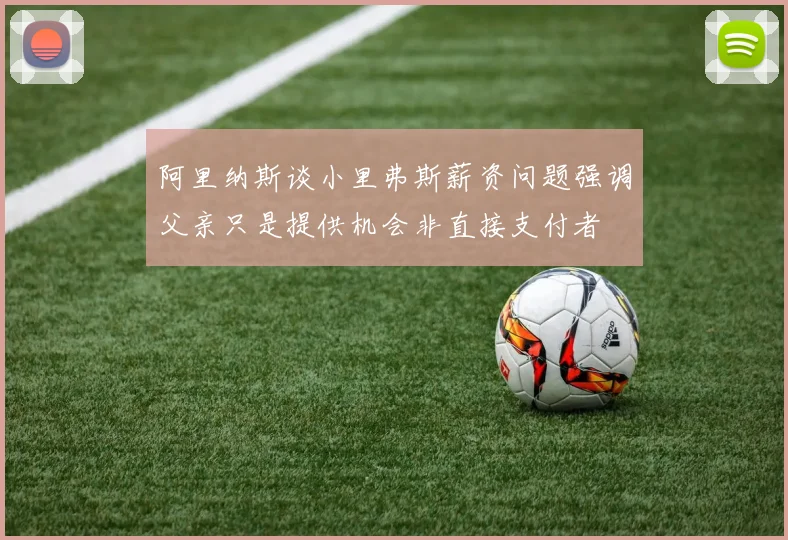 阿里纳斯谈小里弗斯薪资问题强调父亲只是提供机会非直接支付者