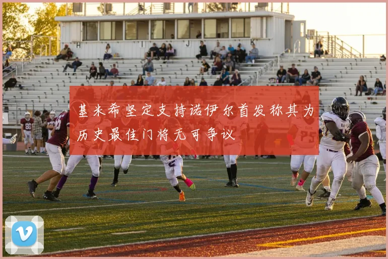 基米希坚定支持诺伊尔首发称其为历史最佳门将无可争议