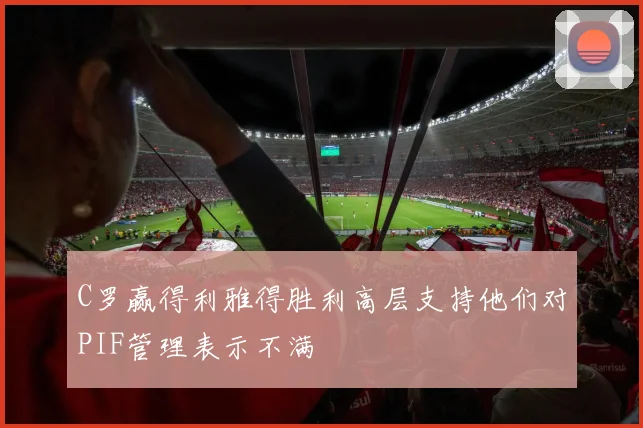 C罗赢得利雅得胜利高层支持他们对PIF管理表示不满