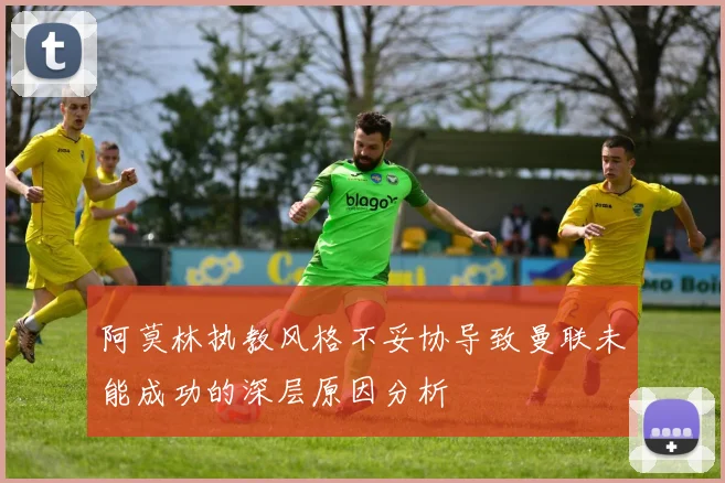 阿莫林执教风格不妥协导致曼联未能成功的深层原因分析