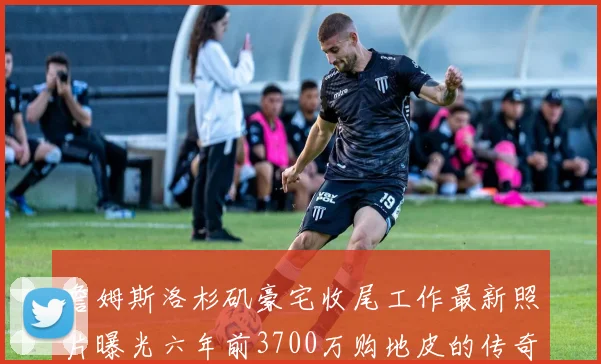 詹姆斯洛杉矶豪宅收尾工作最新照片曝光六年前3700万购地皮的传奇故事