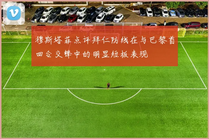 穆斯塔菲点评拜仁防线在与巴黎首回合交锋中的明显短板表现