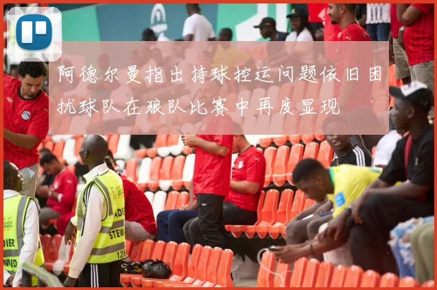 阿德尔曼指出持球控运问题依旧困扰球队在狼队比赛中再度显现